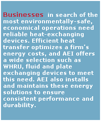 Text Box:  
Businesses  in search of the most environmentally-safe, economical operations need reliable heat-exchanging devices. Efficient heat transfer optimizes a firms energy costs, and AEI offers a wide selection such as WHRU, fluid and plate exchanging devices to meet this need. AEI also installs and maintains these energy solutions to ensure consistent performance and durability. 
